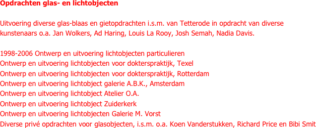 Opdrachten glas- en lichtobjecten

Uitvoering diverse glas-blaas en gietopdrachten i.s.m. van Tetterode in opdracht van diverse kunstenaars o.a. Jan Wolkers, Ad Haring, Louis La Rooy, Josh Semah, Nadia Davis.

1998-2006 Ontwerp en uitvoering lichtobjecten particulieren
Ontwerp en uitvoering lichtobjecten voor dokterspraktijk, Texel
Ontwerp en uitvoering lichtobjecten voor dokterspraktijk, Rotterdam
Ontwerp en uitvoering lichtobject galerie A.B.K., Amsterdam
Ontwerp en uitvoering lichtobject Atelier O.A.
Ontwerp en uitvoering lichtobject Zuiderkerk
Ontwerp en uitvoering lichtobjecten Galerie M. Vorst
Diverse privé opdrachten voor glasobjecten, i.s.m. o.a. Koen Vanderstukken, Richard Price en Bibi Smit