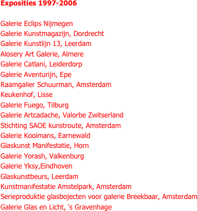 Exposities 1997-2006

Galerie Eclips Nijmegen
Galerie Kunstmagazijn, Dordrecht
Galerie Kunstlijn 13, Leerdam
Alosery Art Galerie, Almere
Galerie Catlani, Leiderdorp
Galerie Aventurijn, Epe
Raamgalier Schuurman, Amsterdam
Keukenhof, Lisse
Galerie Fuego, Tilburg
Galerie Artcadache, Valorbe Zwitserland
Stichting SAOE kunstroute, Amsterdam
Galerie Kooimans, Earnewald
Glaskunst Manifestatie, Horn
Galerie Yorash, Valkenburg
Galerie Yksy,Eindhoven
Glaskunstbeurs, Leerdam
Kunstmanifestatie Amstelpark, Amsterdam
Serieproduktie glasbojecten voor galerie Breekbaar, Amsterdam
Galerie Glas en Licht, ‘s Gravenhage