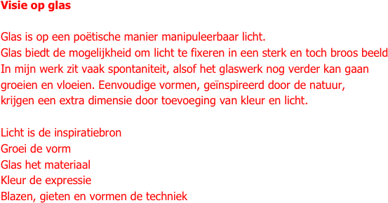 Visie op glas

Glas is op een poëtische manier manipuleerbaar licht.
Glas biedt de mogelijkheid om licht te fixeren in een sterk en toch broos beeld
In mijn werk zit vaak spontaniteit, alsof het glaswerk nog verder kan gaan
groeien en vloeien. Eenvoudige vormen, geïnspireerd door de natuur,
krijgen een extra dimensie door toevoeging van kleur en licht.

Licht is de inspiratiebron
Groei de vorm
Glas het materiaal
Kleur de expressie
Blazen, gieten en vormen de techniek