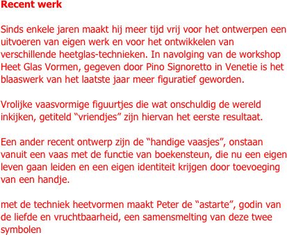 Recent werk

Sinds enkele jaren maakt hij meer tijd vrij voor het ontwerpen een uitvoeren van eigen werk en voor het ontwikkelen van verschillende heetglas-technieken. In navolging van de workshop Heet Glas Vormen, gegeven door Pino Signoretto in Venetie is het blaaswerk van het laatste jaar meer figuratief geworden.

Vrolijke vaasvormige figuurtjes die wat onschuldig de wereld inkijken, getiteld “vriendjes” zijn hiervan het eerste resultaat.

Een ander recent ontwerp zijn de “handige vaasjes”, onstaan vanuit een vaas met de functie van boekensteun, die nu een eigen leven gaan leiden en een eigen identiteit krijgen door toevoeging van een handje.

met de techniek heetvormen maakt Peter de “astarte”, godin van de liefde en vruchtbaarheid, een samensmelting van deze twee symbolen