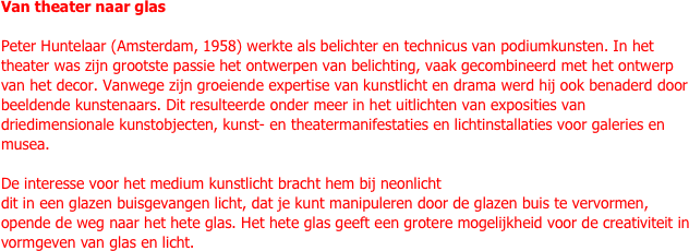 Van theater naar glas

Peter Huntelaar (Amsterdam, 1958) werkte als belichter en technicus van podiumkunsten. In het theater was zijn grootste passie het ontwerpen van belichting, vaak gecombineerd met het ontwerp van het decor. Vanwege zijn groeiende expertise van kunstlicht en drama werd hij ook benaderd door beeldende kunstenaars. Dit resulteerde onder meer in het uitlichten van exposities van driedimensionale kunstobjecten, kunst- en theatermanifestaties en lichtinstallaties voor galeries en musea.

De interesse voor het medium kunstlicht bracht hem bij neonlicht
dit in een glazen buisgevangen licht, dat je kunt manipuleren door de glazen buis te vervormen, opende de weg naar het hete glas. Het hete glas geeft een grotere mogelijkheid voor de creativiteit in vormgeven van glas en licht.