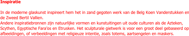 Inspiratie

In de moderne glaskunst inspireert hem het in zand gegoten werk van de Belg Koen Vanderstukken en de Zweed Bertil Vallien.
Andere inspiratiebronnen zijn natuurlijke vormen en kunstuitingen uit oude culturen als de Azteken, Scythen, Egyptische Fara’os en Etrusken. Het sculpturale gietwerk is voor een groot deel gebaseerd op afbeeldingen, of verbeeldingen met religieuze intentie, zoals totems, aartsengelen en maskers.